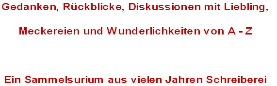 Gedanken, Rückblicke, Diskussionen mit Liebling, 
Meckereien und Wunderlichkeiten von A - Z

Ein Sammelsurium aus vielen Jahren Schreiberei